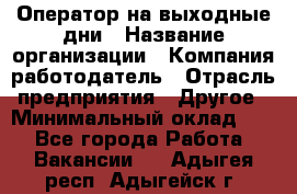 Оператор на выходные дни › Название организации ­ Компания-работодатель › Отрасль предприятия ­ Другое › Минимальный оклад ­ 1 - Все города Работа » Вакансии   . Адыгея респ.,Адыгейск г.